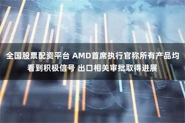 全国股票配资平台 AMD首席执行官称所有产品均看到积极信号 出口相关审批取得进展