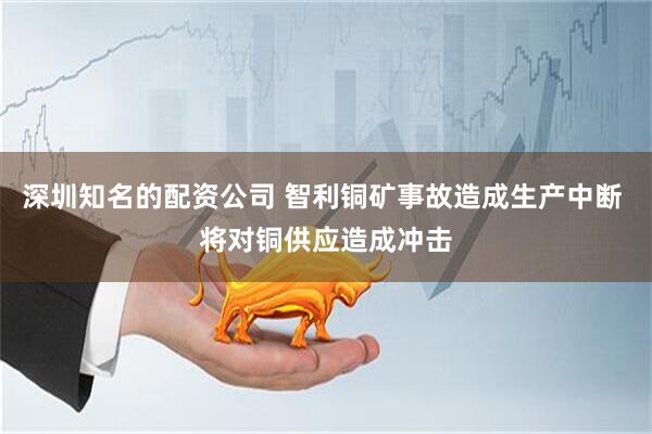 深圳知名的配资公司 智利铜矿事故造成生产中断 将对铜供应造成冲击