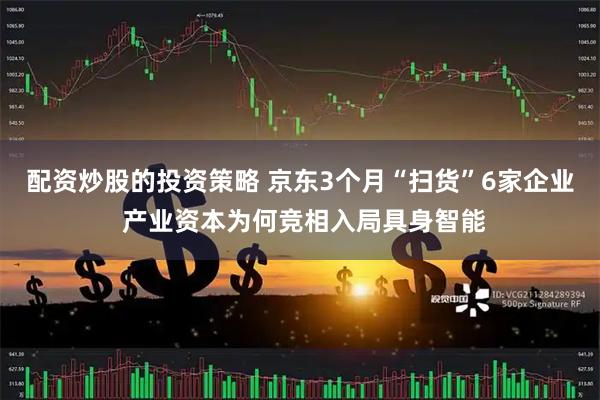 配资炒股的投资策略 京东3个月“扫货”6家企业 产业资本为何竞相入局具身智能