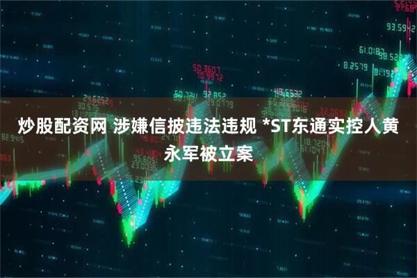 炒股配资网 涉嫌信披违法违规 *ST东通实控人黄永军被立案