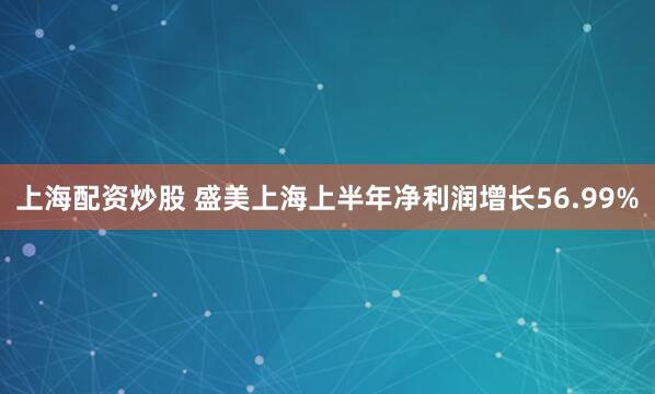 上海配资炒股 盛美上海上半年净利润增长56.99%
