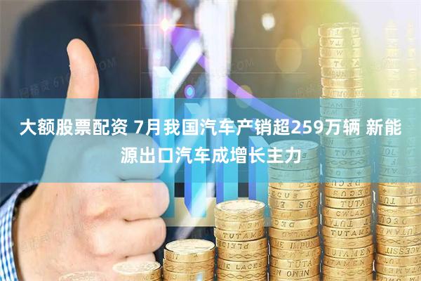 大额股票配资 7月我国汽车产销超259万辆 新能源出口汽车成增长主力