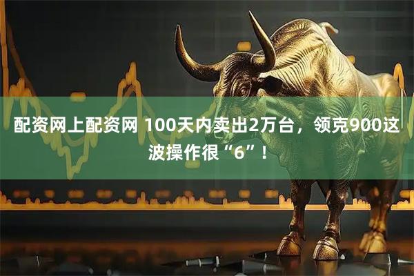 配资网上配资网 100天内卖出2万台，领克900这波操作很“6”！