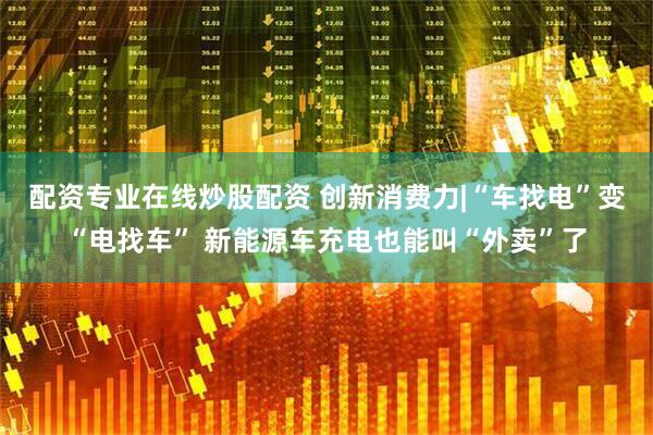 配资专业在线炒股配资 创新消费力|“车找电”变“电找车” 新能源车充电也能叫“外卖”了