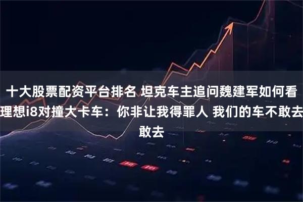 十大股票配资平台排名 坦克车主追问魏建军如何看理想i8对撞大卡车：你非让我得罪人 我们的车不敢去