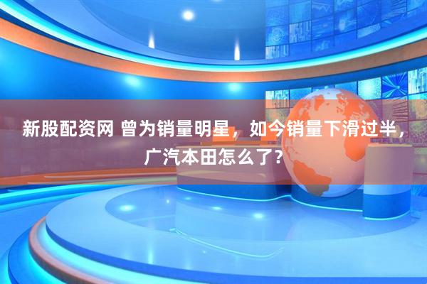 新股配资网 曾为销量明星，如今销量下滑过半，广汽本田怎么了？
