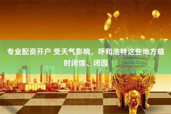 专业配资开户 受天气影响，呼和浩特这些地方临时闭馆、闭园