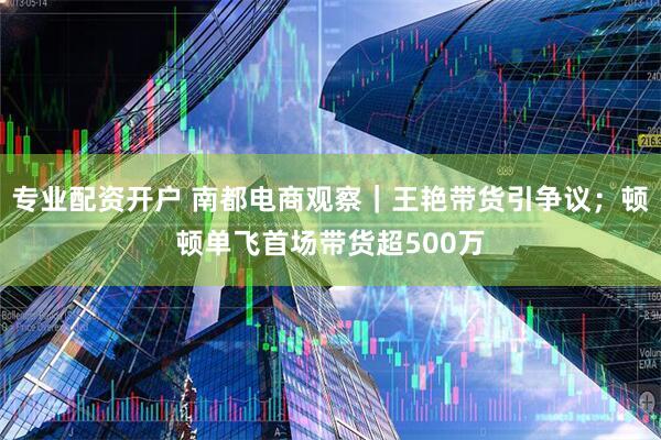 专业配资开户 南都电商观察｜王艳带货引争议；顿顿单飞首场带货超500万