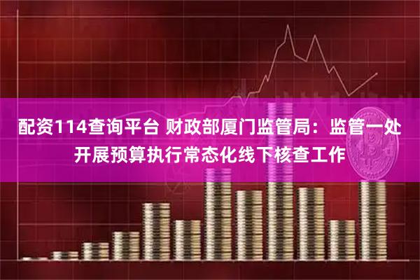 配资114查询平台 财政部厦门监管局：监管一处开展预算执行常态化线下核查工作