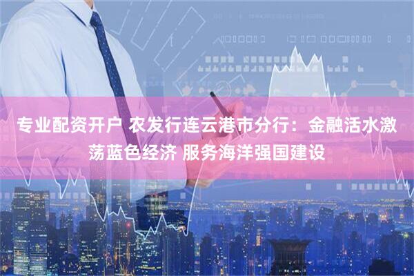 专业配资开户 农发行连云港市分行：金融活水激荡蓝色经济 服务海洋强国建设