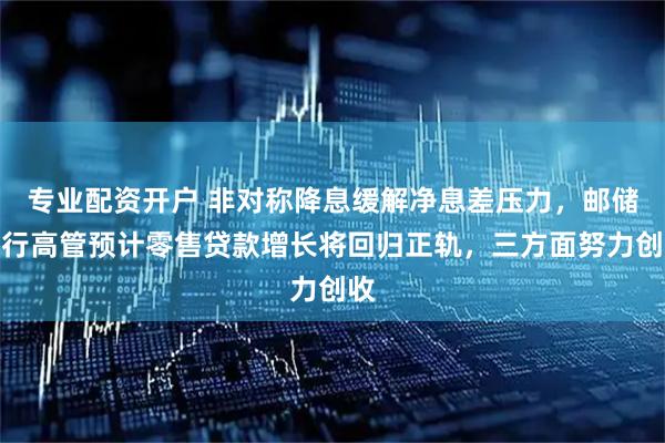 专业配资开户 非对称降息缓解净息差压力，邮储银行高管预计零售贷款增长将回归正轨，三方面努力创收
