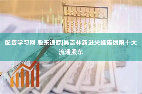配资学习网 股东追踪|吴吉林新进尖峰集团前十大流通股东