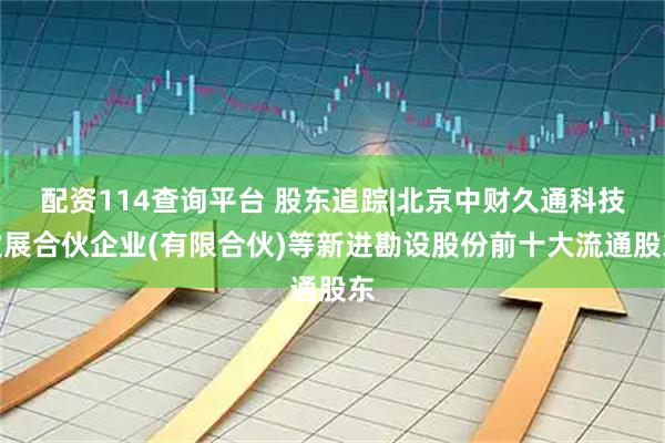 配资114查询平台 股东追踪|北京中财久通科技发展合伙企业(有限合伙)等新进勘设股份前十大流通股东