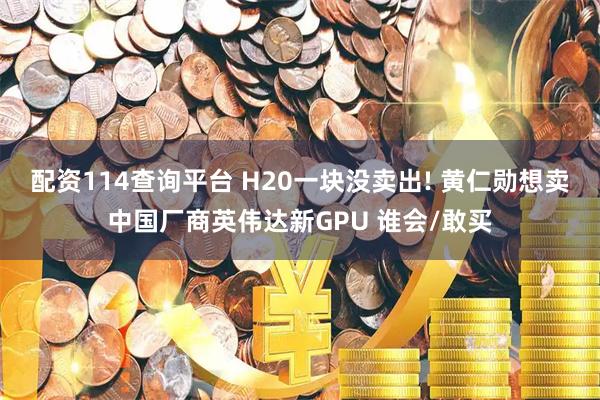 配资114查询平台 H20一块没卖出! 黄仁勋想卖中国厂商英伟达新GPU 谁会/敢买