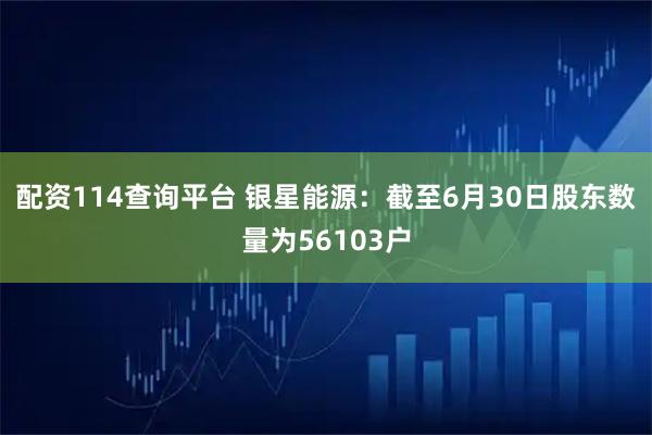 配资114查询平台 银星能源：截至6月30日股东数量为56103户