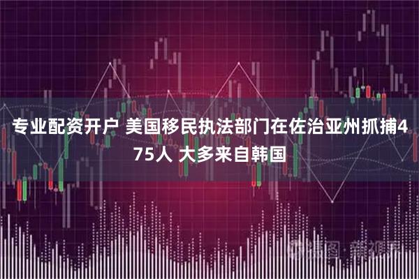 专业配资开户 美国移民执法部门在佐治亚州抓捕475人 大多来自韩国