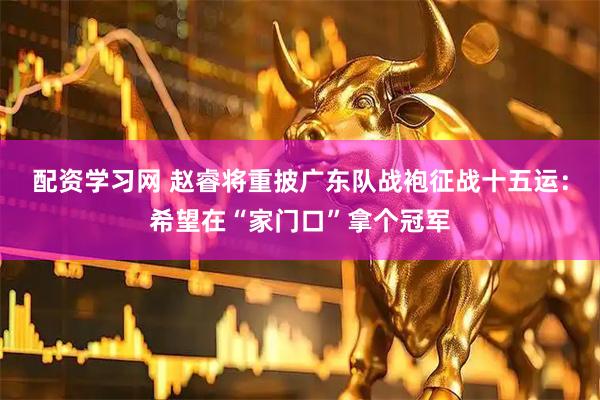 配资学习网 赵睿将重披广东队战袍征战十五运：希望在“家门口”拿个冠军