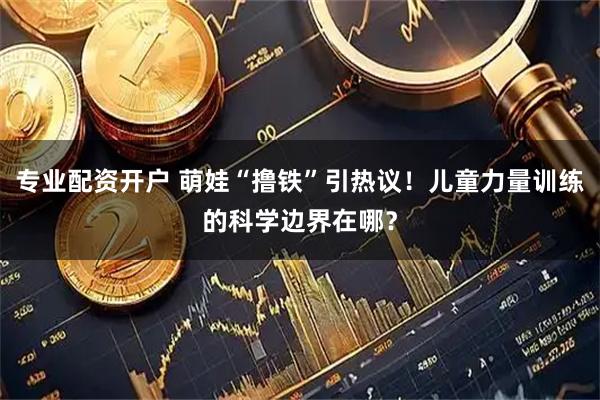 专业配资开户 萌娃“撸铁”引热议！儿童力量训练的科学边界在哪？