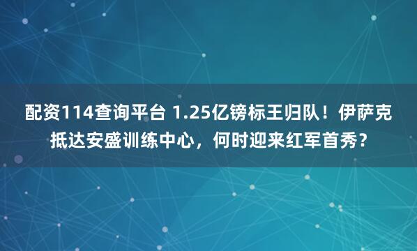 配资114查询平台 1.25亿镑标王归队！伊萨克抵达安盛训练中心，何时迎来红军首秀？