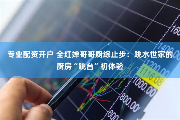 专业配资开户 全红婵哥哥厨综止步：跳水世家的厨房“跳台”初体验