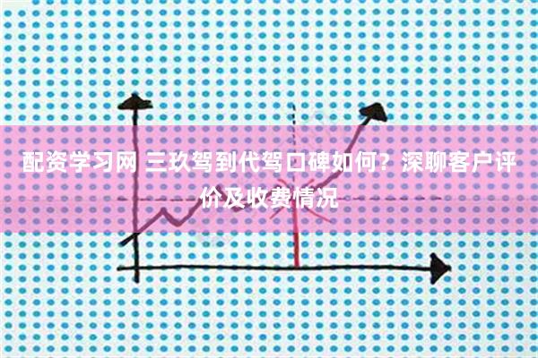配资学习网 三玖驾到代驾口碑如何？深聊客户评价及收费情况