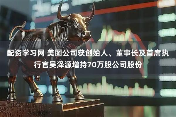 配资学习网 美图公司获创始人、董事长及首席执行官吴泽源增持70万股公司股份