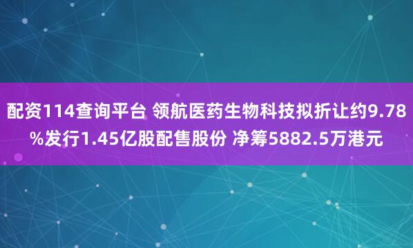配资114查询平台 领航医药生物科技拟折让约9.78%发行1.45亿股配售股份 净筹5882.5万港元