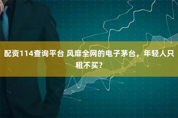 配资114查询平台 风靡全网的电子茅台，年轻人只租不买？