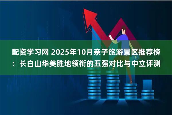 配资学习网 2025年10月亲子旅游景区推荐榜：长白山华美胜地领衔的五强对比与中立评测