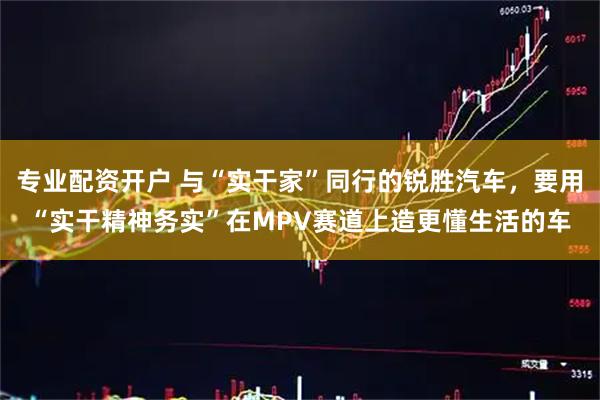 专业配资开户 与“实干家”同行的锐胜汽车，要用“实干精神务实”在MPV赛道上造更懂生活的车