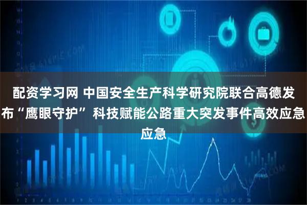 配资学习网 中国安全生产科学研究院联合高德发布“鹰眼守护” 科技赋能公路重大突发事件高效应急