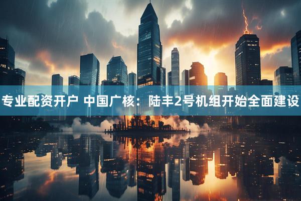 专业配资开户 中国广核：陆丰2号机组开始全面建设