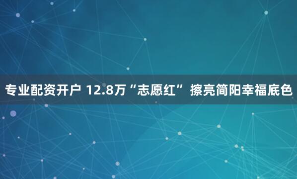 专业配资开户 12.8万“志愿红” 擦亮简阳幸福底色