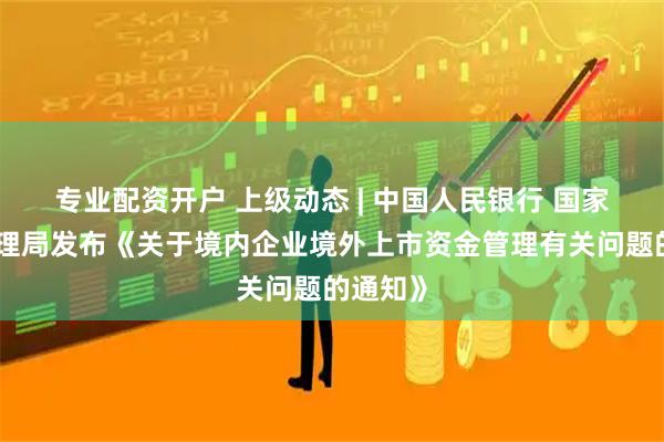 专业配资开户 上级动态 | 中国人民银行 国家外汇管理局发布《关于境内企业境外上市资金管理有关问题的通知》