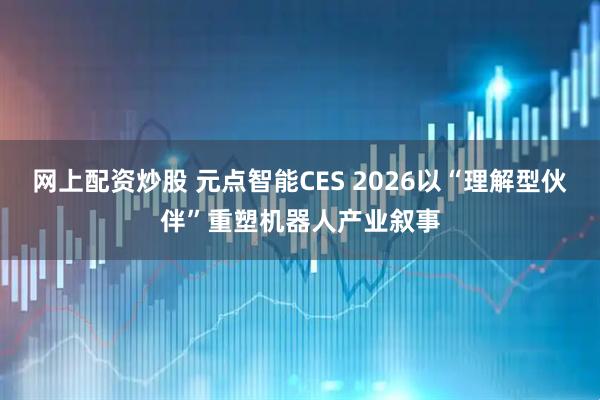 网上配资炒股 元点智能CES 2026以“理解型伙伴”重塑机器人产业叙事