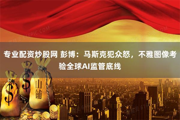 专业配资炒股网 彭博：马斯克犯众怒，不雅图像考验全球AI监管底线