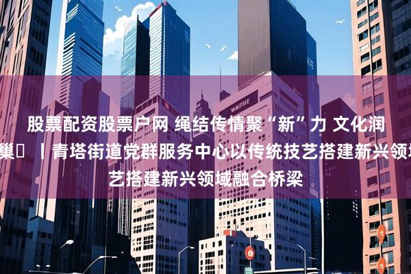 股票配资股票户网 绳结传情聚“新”力 文化润心暖“新”巢​丨青塔街道党群服务中心以传统技艺搭建新兴领域融合桥梁
