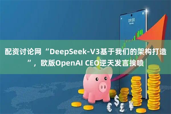 配资讨论网 “DeepSeek-V3基于我们的架构打造”，欧版OpenAI CEO逆天发言挨喷