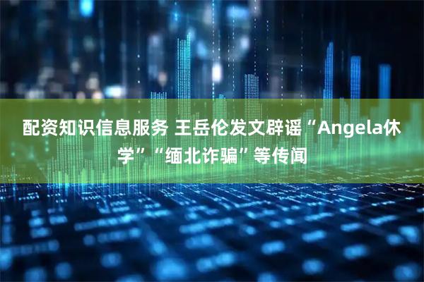 配资知识信息服务 王岳伦发文辟谣“Angela休学”“缅北诈骗”等传闻