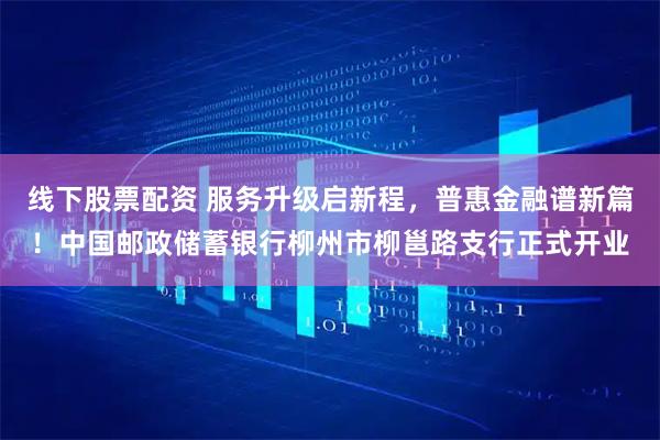 线下股票配资 服务升级启新程，普惠金融谱新篇！中国邮政储蓄银行柳州市柳邕路支行正式开业