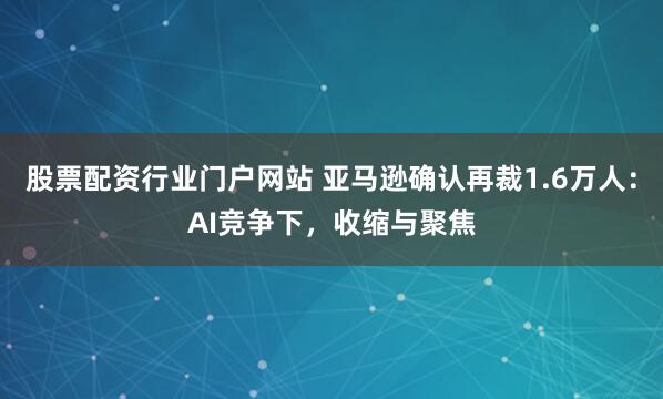 股票配资行业门户网站 亚马逊确认再裁1.6万人：AI竞争下，收缩与聚焦