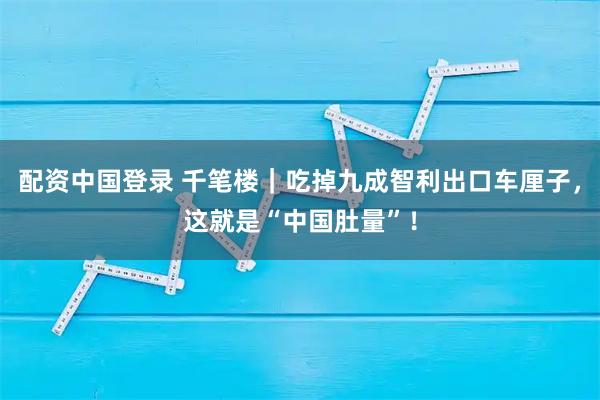 配资中国登录 千笔楼｜吃掉九成智利出口车厘子，这就是“中国肚量”！