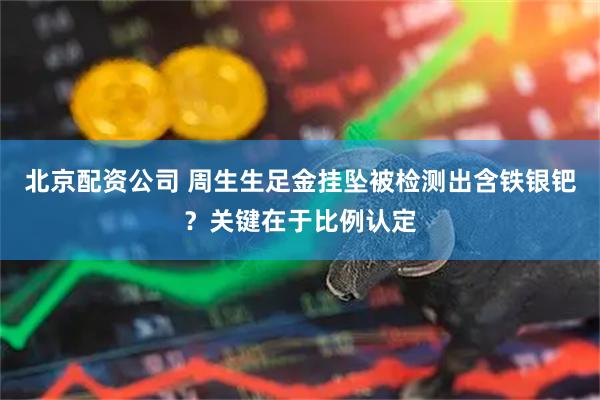 北京配资公司 周生生足金挂坠被检测出含铁银钯？关键在于比例认定