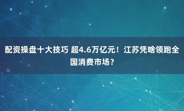 配资操盘十大技巧 超4.6万亿元！江苏凭啥领跑全国消费市场？