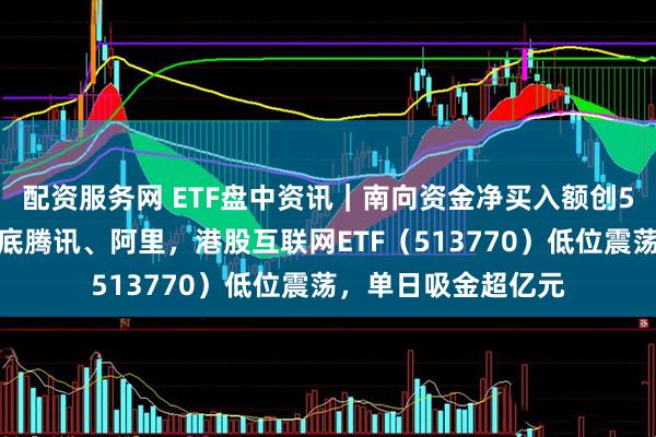 配资服务网 ETF盘中资讯｜南向资金净买入额创5个月新高，疯狂抄底腾讯、阿里，港股互联网ETF（513770）低位震荡，单日吸金超亿元