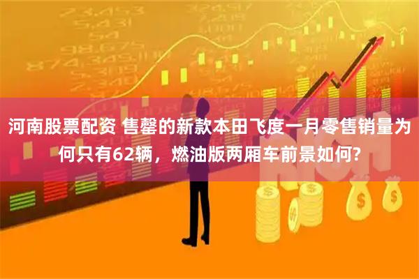 河南股票配资 售罄的新款本田飞度一月零售销量为何只有62辆,燃油版两厢车前景如何?