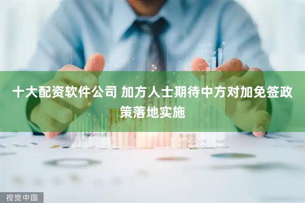 十大配资软件公司 加方人士期待中方对加免签政策落地实施