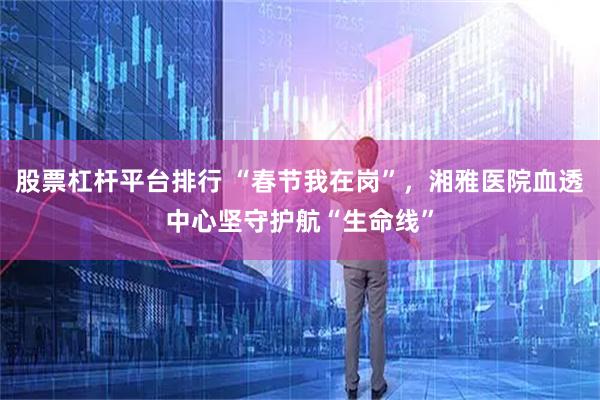 股票杠杆平台排行 “春节我在岗”，湘雅医院血透中心坚守护航“生命线”