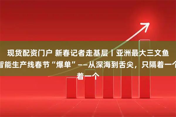 现货配资门户 新春记者走基层丨亚洲最大三文鱼智能生产线春节“爆单”——从深海到舌尖,只隔着一个