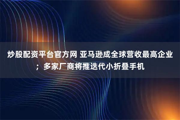 炒股配资平台官方网 亚马逊成全球营收最高企业；多家厂商将推迭代小折叠手机